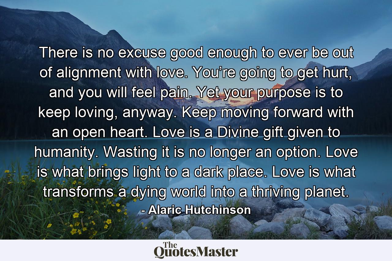 There is no excuse good enough to ever be out of alignment with love. You’re going to get hurt, and you will feel pain. Yet your purpose is to keep loving, anyway. Keep moving forward with an open heart. Love is a Divine gift given to humanity. Wasting it is no longer an option. Love is what brings light to a dark place. Love is what transforms a dying world into a thriving planet. - Quote by Alaric Hutchinson