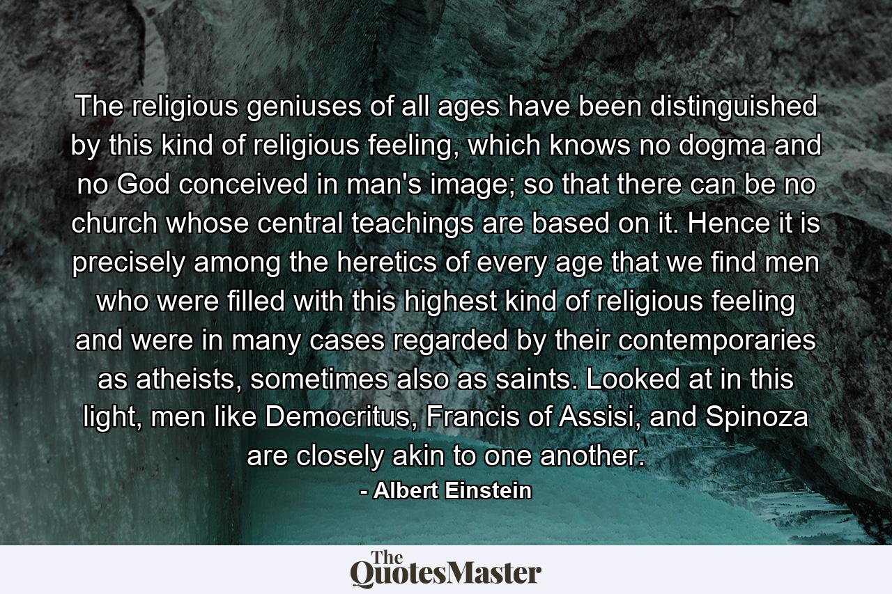 The religious geniuses of all ages have been distinguished by this kind of religious feeling, which knows no dogma and no God conceived in man's image; so that there can be no church whose central teachings are based on it. Hence it is precisely among the heretics of every age that we find men who were filled with this highest kind of religious feeling and were in many cases regarded by their contemporaries as atheists, sometimes also as saints. Looked at in this light, men like Democritus, Francis of Assisi, and Spinoza are closely akin to one another. - Quote by Albert Einstein