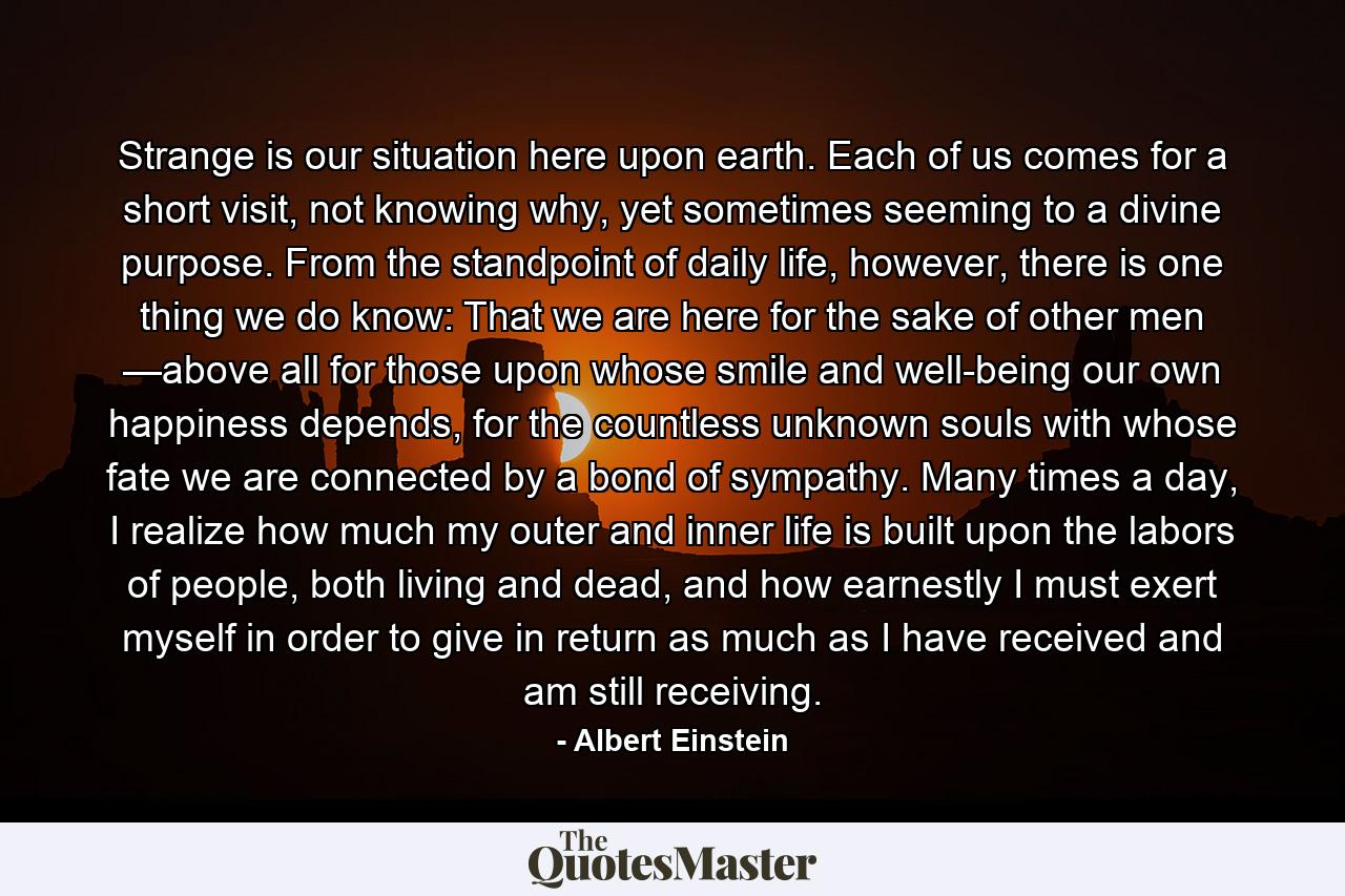 Strange is our situation here upon earth. Each of us comes for a short visit, not knowing why, yet sometimes seeming to a divine purpose. From the standpoint of daily life, however, there is one thing we do know: That we are here for the sake of other men —above all for those upon whose smile and well-being our own happiness depends, for the countless unknown souls with whose fate we are connected by a bond of sympathy. Many times a day, I realize how much my outer and inner life is built upon the labors of people, both living and dead, and how earnestly I must exert myself in order to give in return as much as I have received and am still receiving. - Quote by Albert Einstein