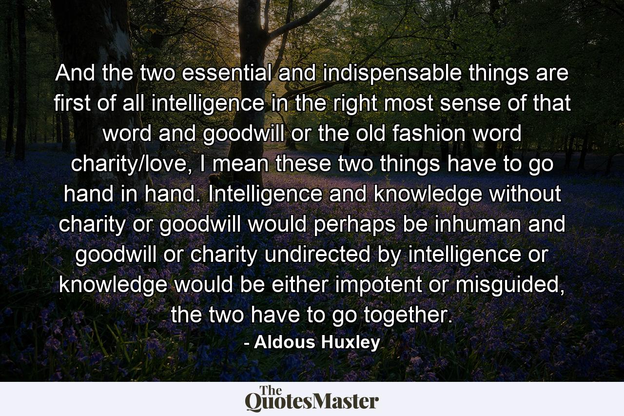 And the two essential and indispensable things are first of all intelligence in the right most sense of that word and goodwill or the old fashion word charity/love, I mean these two things have to go hand in hand. Intelligence and knowledge without charity or goodwill would perhaps be inhuman and goodwill or charity undirected by intelligence or knowledge would be either impotent or misguided, the two have to go together. - Quote by Aldous Huxley