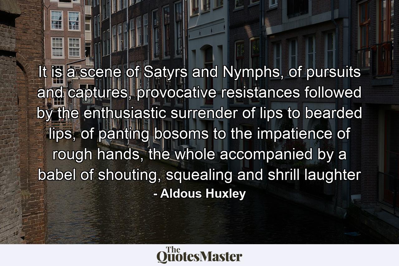 It is a scene of Satyrs and Nymphs, of pursuits and captures, provocative resistances followed by the enthusiastic surrender of lips to bearded lips, of panting bosoms to the impatience of rough hands, the whole accompanied by a babel of shouting, squealing and shrill laughter - Quote by Aldous Huxley