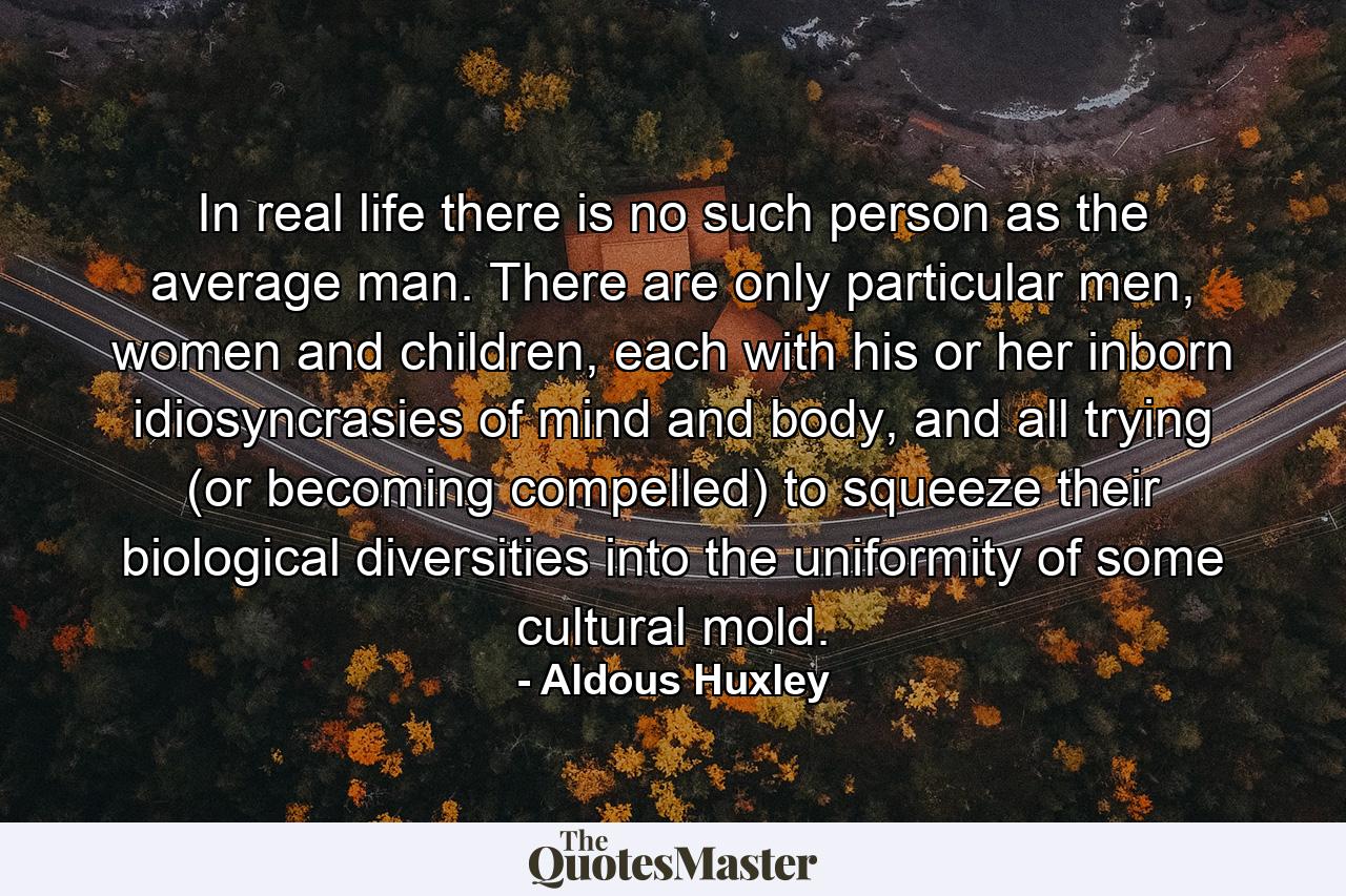 In real life there is no such person as the average man. There are only particular men, women and children, each with his or her inborn idiosyncrasies of mind and body, and all trying (or becoming compelled) to squeeze their biological diversities into the uniformity of some cultural mold. - Quote by Aldous Huxley