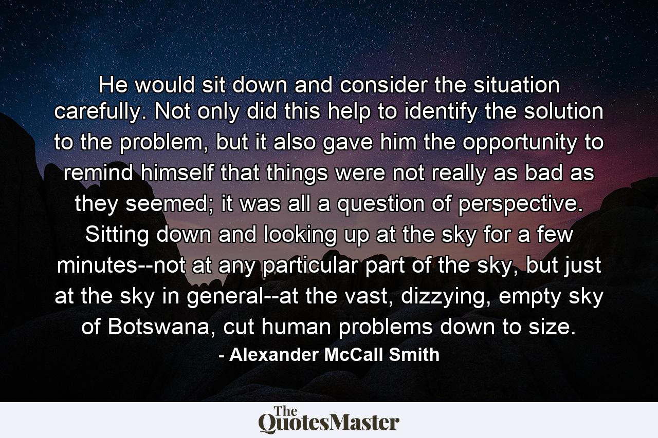 He would sit down and consider the situation carefully. Not only did this help to identify the solution to the problem, but it also gave him the opportunity to remind himself that things were not really as bad as they seemed; it was all a question of perspective. Sitting down and looking up at the sky for a few minutes--not at any particular part of the sky, but just at the sky in general--at the vast, dizzying, empty sky of Botswana, cut human problems down to size. - Quote by Alexander McCall Smith