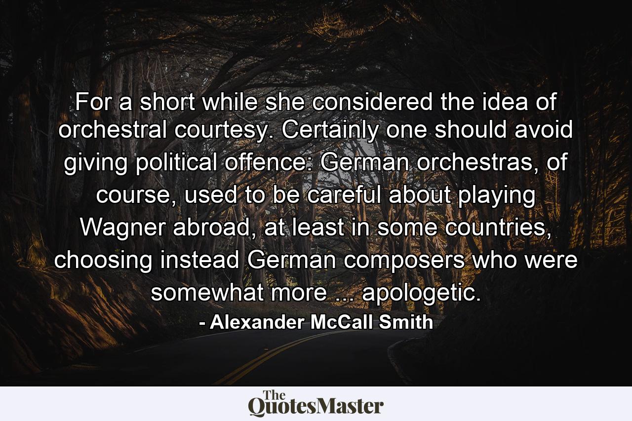 For a short while she considered the idea of orchestral courtesy. Certainly one should avoid giving political offence: German orchestras, of course, used to be careful about playing Wagner abroad, at least in some countries, choosing instead German composers who were somewhat more ... apologetic. - Quote by Alexander McCall Smith