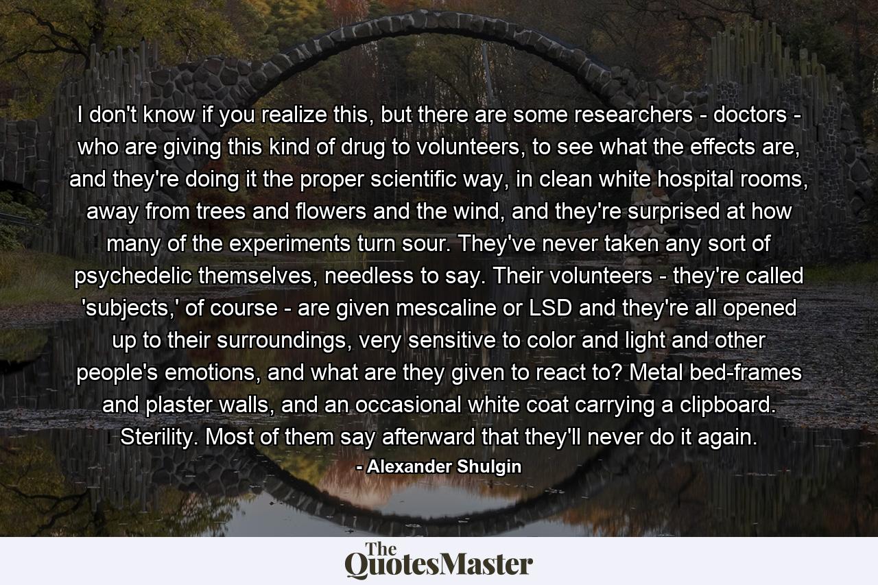 I don't know if you realize this, but there are some researchers - doctors - who are giving this kind of drug to volunteers, to see what the effects are, and they're doing it the proper scientific way, in clean white hospital rooms, away from trees and flowers and the wind, and they're surprised at how many of the experiments turn sour. They've never taken any sort of psychedelic themselves, needless to say. Their volunteers - they're called 'subjects,' of course - are given mescaline or LSD and they're all opened up to their surroundings, very sensitive to color and light and other people's emotions, and what are they given to react to? Metal bed-frames and plaster walls, and an occasional white coat carrying a clipboard. Sterility. Most of them say afterward that they'll never do it again. - Quote by Alexander Shulgin