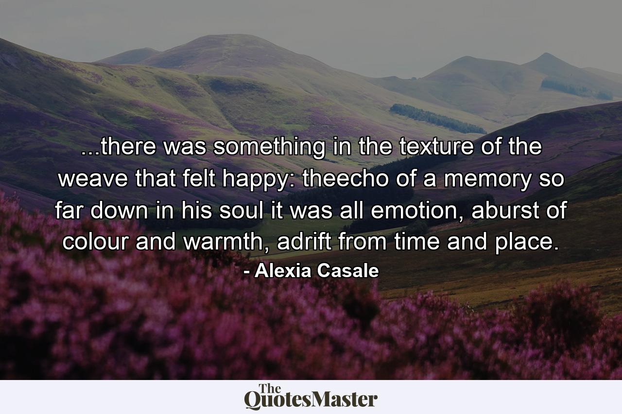 ...there was something in the texture of the weave that felt happy: theecho of a memory so far down in his soul it was all emotion, aburst of colour and warmth, adrift from time and place. - Quote by Alexia Casale