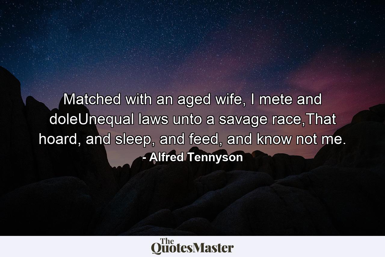 Matched with an aged wife, I mete and doleUnequal laws unto a savage race,That hoard, and sleep, and feed, and know not me. - Quote by Alfred Tennyson