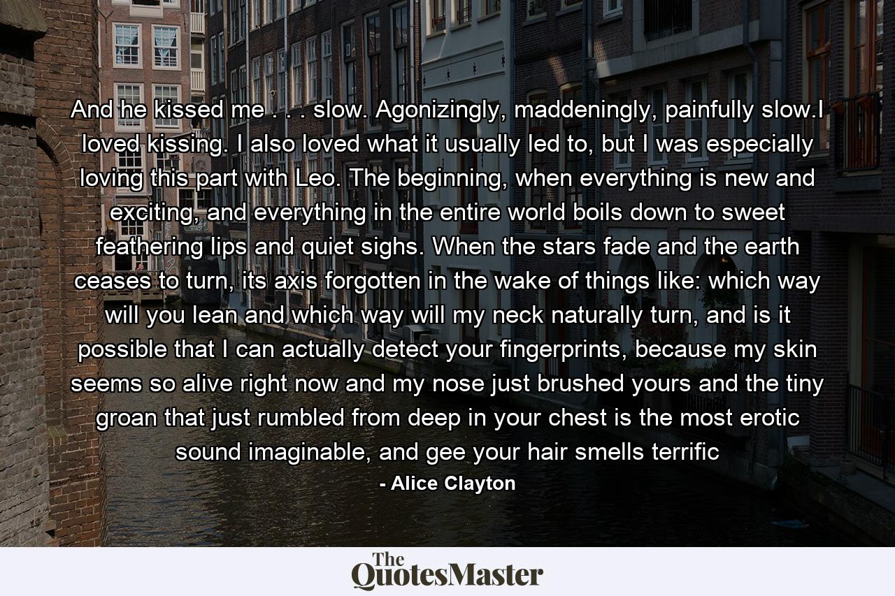 And he kissed me . . . slow. Agonizingly, maddeningly, painfully slow.I loved kissing. I also loved what it usually led to, but I was especially loving this part with Leo. The beginning, when everything is new and exciting, and everything in the entire world boils down to sweet feathering lips and quiet sighs. When the stars fade and the earth ceases to turn, its axis forgotten in the wake of things like: which way will you lean and which way will my neck naturally turn, and is it possible that I can actually detect your fingerprints, because my skin seems so alive right now and my nose just brushed yours and the tiny groan that just rumbled from deep in your chest is the most erotic sound imaginable, and gee your hair smells terrific - Quote by Alice Clayton