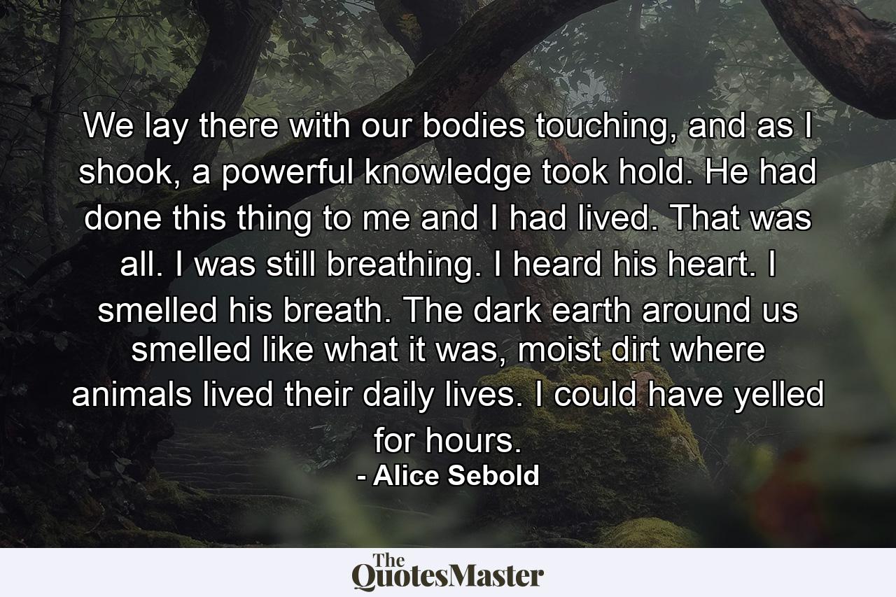 We lay there with our bodies touching, and as I shook, a powerful knowledge took hold. He had done this thing to me and I had lived. That was all. I was still breathing. I heard his heart. I smelled his breath. The dark earth around us smelled like what it was, moist dirt where animals lived their daily lives. I could have yelled for hours. - Quote by Alice Sebold