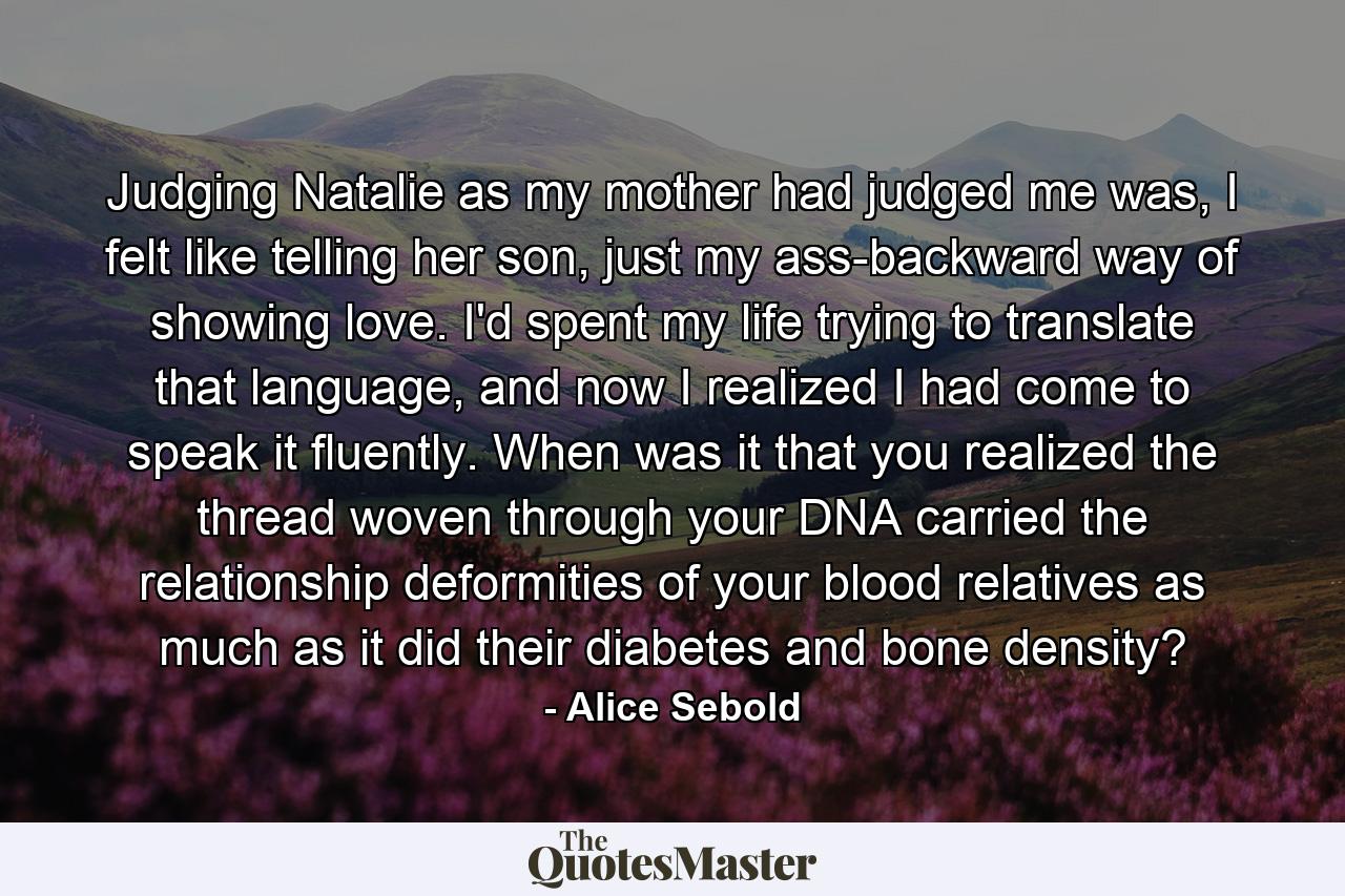 Judging Natalie as my mother had judged me was, I felt like telling her son, just my ass-backward way of showing love. I'd spent my life trying to translate that language, and now I realized I had come to speak it fluently. When was it that you realized the thread woven through your DNA carried the relationship deformities of your blood relatives as much as it did their diabetes and bone density? - Quote by Alice Sebold