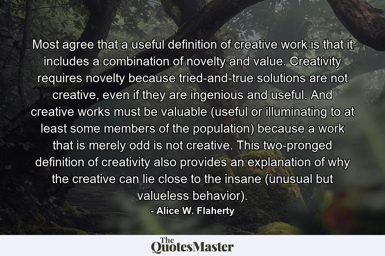 Most agree that a useful definition of creative work is that it includes a combination of novelty and value. Creativity requires novelty because tried-and-true solutions are not creative, even if they are ingenious and useful. And creative works must be valuable (useful or illuminating to at least some members of the population) because a work that is merely odd is not creative. This two-pronged definition of creativity also provides an explanation of why the creative can lie close to the insane (unusual but valueless behavior). - Quote by Alice W. Flaherty