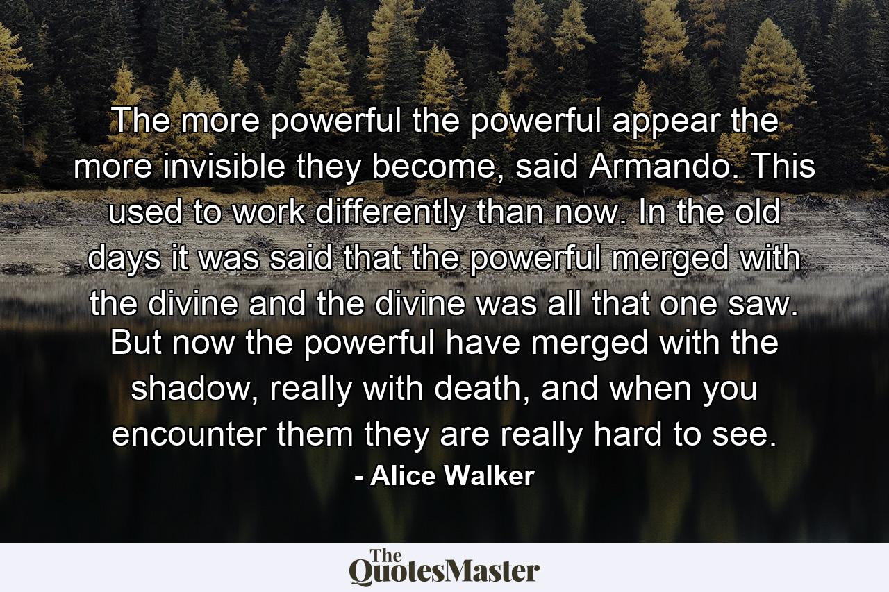 The more powerful the powerful appear the more invisible they become, said Armando. This used to work differently than now. In the old days it was said that the powerful merged with the divine and the divine was all that one saw. But now the powerful have merged with the shadow, really with death, and when you encounter them they are really hard to see. - Quote by Alice Walker