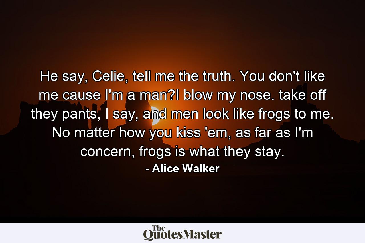 He say, Celie, tell me the truth. You don't like me cause I'm a man?I blow my nose. take off they pants, I say, and men look like frogs to me. No matter how you kiss 'em, as far as I'm concern, frogs is what they stay. - Quote by Alice Walker