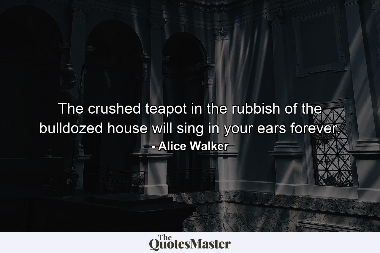 The crushed teapot in the rubbish of the bulldozed house will sing in your ears forever. - Quote by Alice Walker