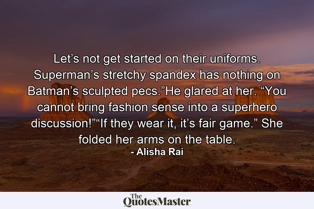 Let’s not get started on their uniforms. Superman’s stretchy spandex has nothing on Batman’s sculpted pecs.”He glared at her. “You cannot bring fashion sense into a superhero discussion!”“If they wear it, it’s fair game.” She folded her arms on the table. - Quote by Alisha Rai