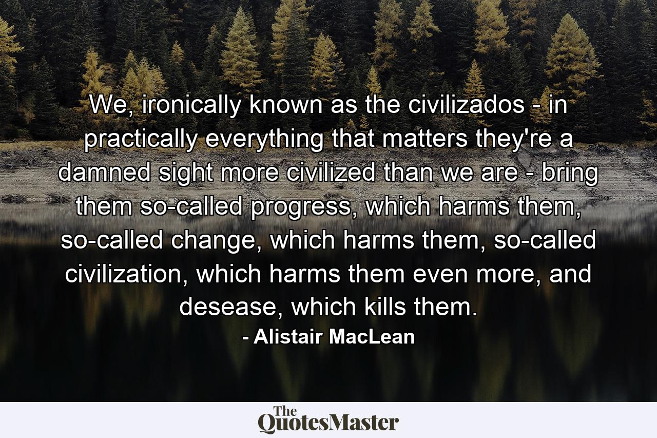 We, ironically known as the civilizados - in practically everything that matters they're a damned sight more civilized than we are - bring them so-called progress, which harms them, so-called change, which harms them, so-called civilization, which harms them even more, and desease, which kills them. - Quote by Alistair MacLean