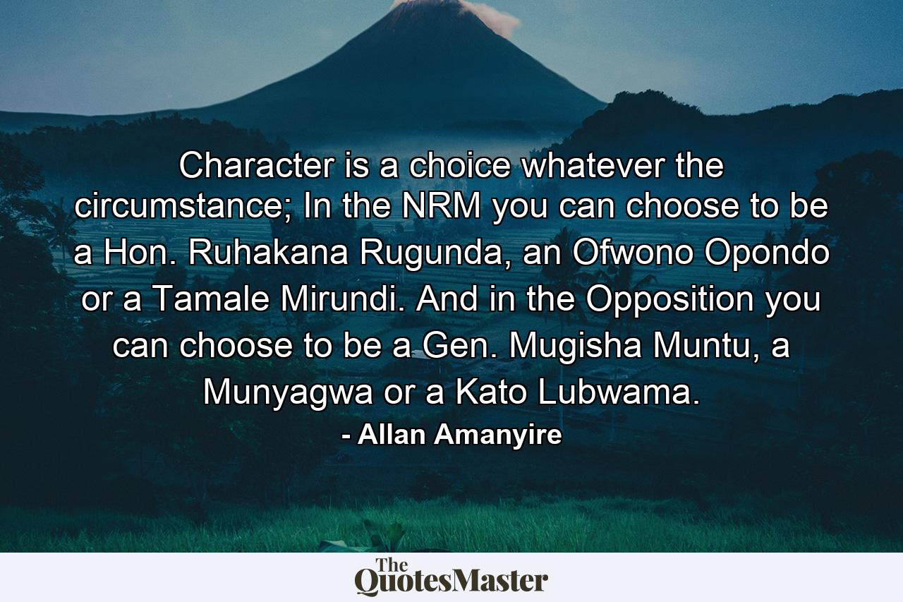 Character is a choice whatever the circumstance; In the NRM you can choose to be a Hon. Ruhakana Rugunda, an Ofwono Opondo or a Tamale Mirundi. And in the Opposition you can choose to be a Gen. Mugisha Muntu, a Munyagwa or a Kato Lubwama. - Quote by Allan Amanyire