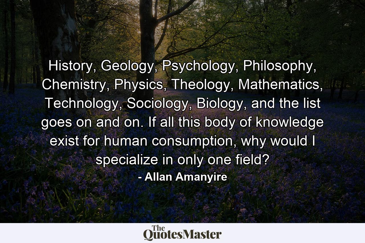 History, Geology, Psychology, Philosophy, Chemistry, Physics, Theology, Mathematics, Technology, Sociology, Biology, and the list goes on and on. If all this body of knowledge exist for human consumption, why would I specialize in only one field? - Quote by Allan Amanyire