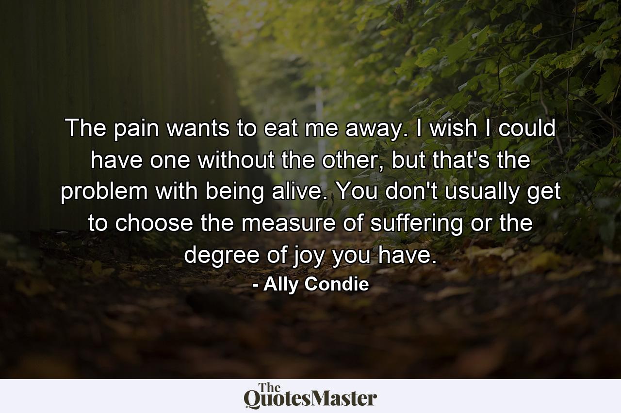 The pain wants to eat me away. I wish I could have one without the other, but that's the problem with being alive. You don't usually get to choose the measure of suffering or the degree of joy you have. - Quote by Ally Condie