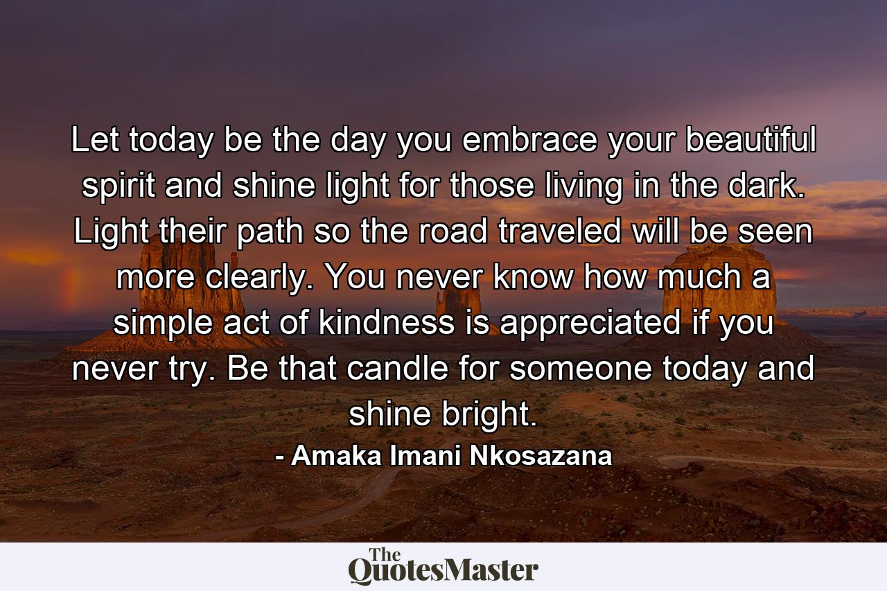 Let today be the day you embrace your beautiful spirit and shine light for those living in the dark. Light their path so the road traveled will be seen more clearly. You never know how much a simple act of kindness is appreciated if you never try. Be that candle for someone today and shine bright. - Quote by Amaka Imani Nkosazana