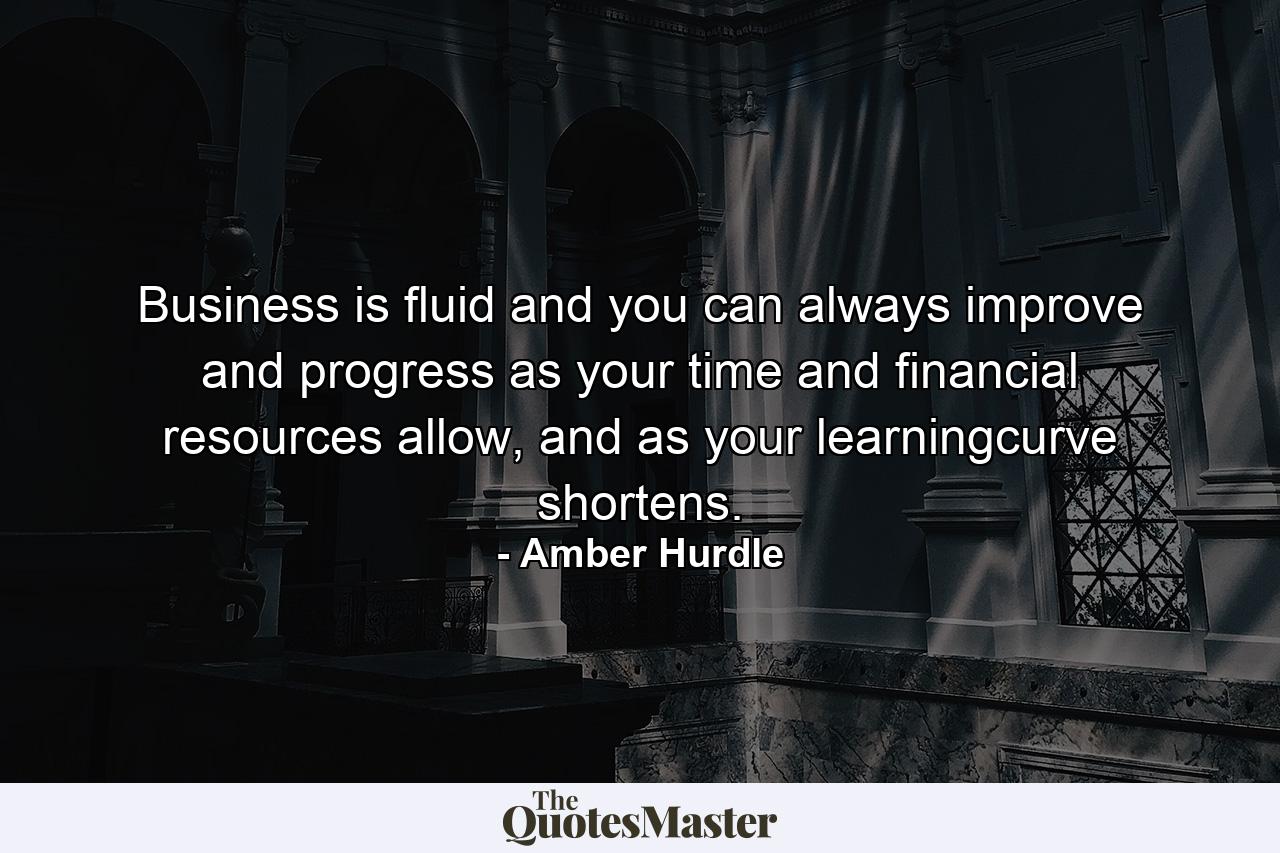 Business is fluid and you can always improve and progress as your time and financial resources allow, and as your learningcurve shortens. - Quote by Amber Hurdle