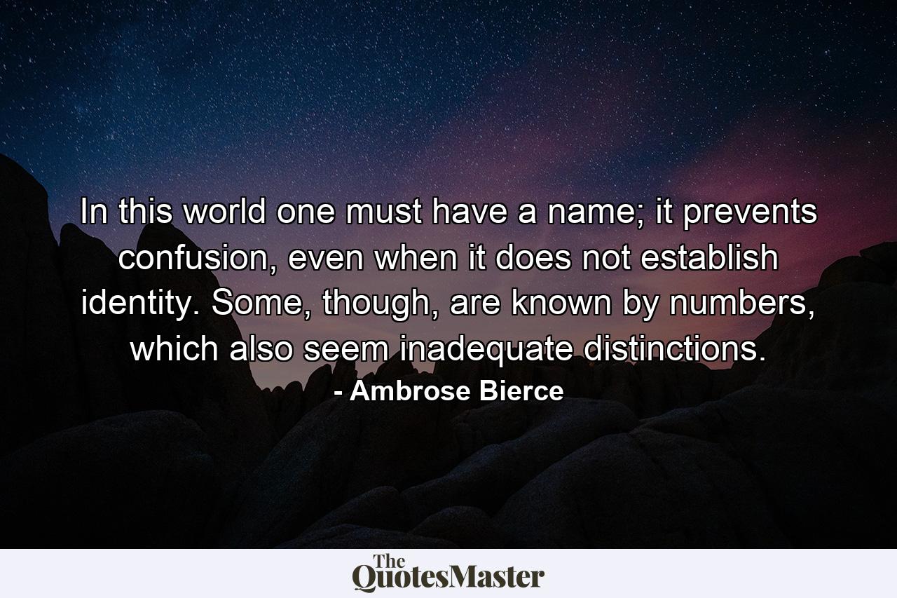 In this world one must have a name; it prevents confusion, even when it does not establish identity. Some, though, are known by numbers, which also seem inadequate distinctions. - Quote by Ambrose Bierce