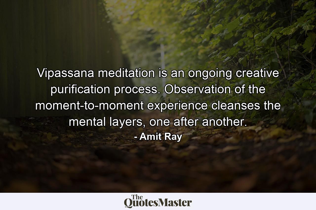 Vipassana meditation is an ongoing creative purification process. Observation of the moment-to-moment experience cleanses the mental layers, one after another. - Quote by Amit Ray