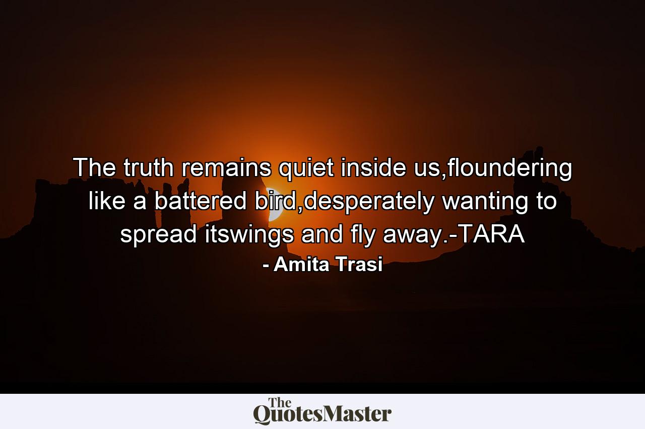 The truth remains quiet inside us,floundering like a battered bird,desperately wanting to spread itswings and fly away.-TARA - Quote by Amita Trasi