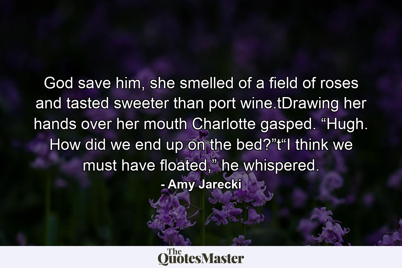 God save him, she smelled of a field of roses and tasted sweeter than port wine.tDrawing her hands over her mouth Charlotte gasped. “Hugh. How did we end up on the bed?”t“I think we must have floated,” he whispered. - Quote by Amy Jarecki