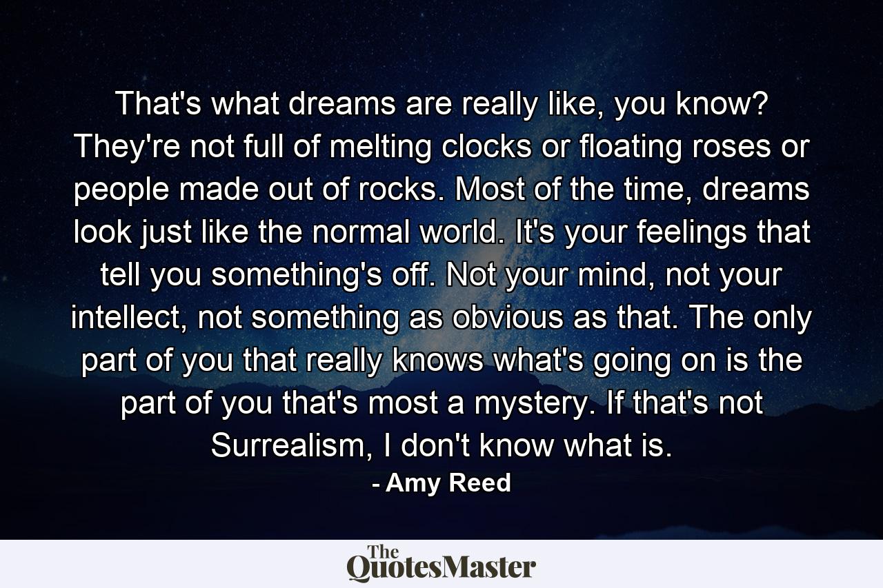 That's what dreams are really like, you know? They're not full of melting clocks or floating roses or people made out of rocks. Most of the time, dreams look just like the normal world. It's your feelings that tell you something's off. Not your mind, not your intellect, not something as obvious as that. The only part of you that really knows what's going on is the part of you that's most a mystery. If that's not Surrealism, I don't know what is. - Quote by Amy Reed