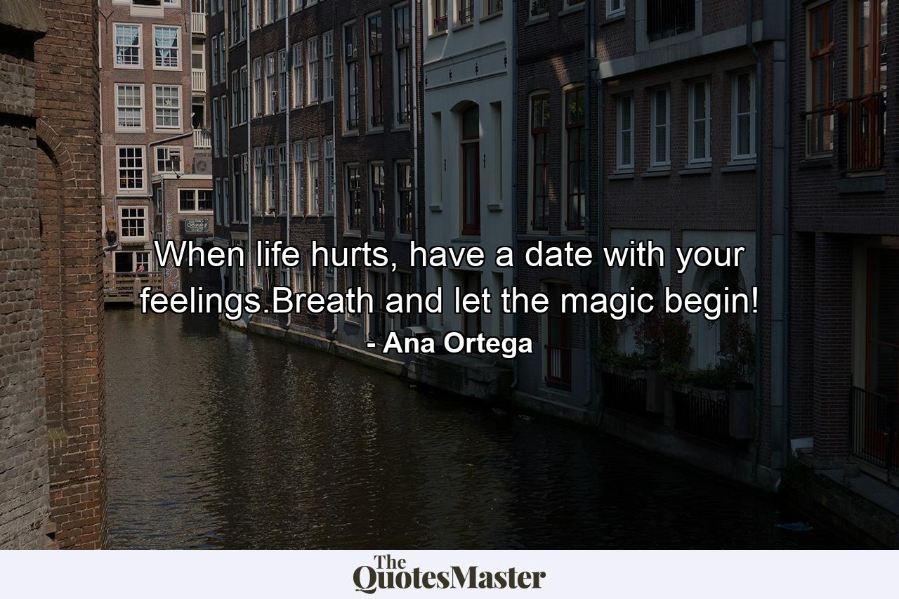 When life hurts, have a date with your feelings.Breath and let the magic begin! - Quote by Ana Ortega