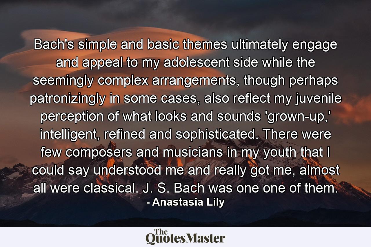 Bach's simple and basic themes ultimately engage and appeal to my adolescent side while the seemingly complex arrangements, though perhaps patronizingly in some cases, also reflect my juvenile perception of what looks and sounds 'grown-up,' intelligent, refined and sophisticated. There were few composers and musicians in my youth that I could say understood me and really got me, almost all were classical. J. S. Bach was one one of them. - Quote by Anastasia Lily