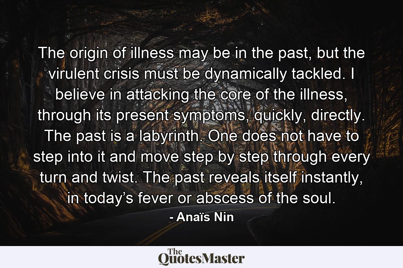 The origin of illness may be in the past, but the virulent crisis must be dynamically tackled. I believe in attacking the core of the illness, through its present symptoms, quickly, directly. The past is a labyrinth. One does not have to step into it and move step by step through every turn and twist. The past reveals itself instantly, in today’s fever or abscess of the soul. - Quote by Anaïs Nin