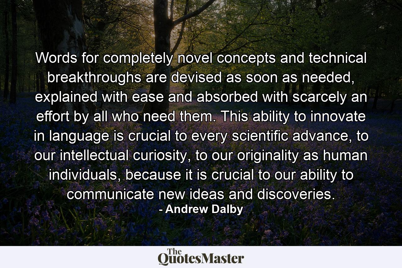 Words for completely novel concepts and technical breakthroughs are devised as soon as needed, explained with ease and absorbed with scarcely an effort by all who need them. This ability to innovate in language is crucial to every scientific advance, to our intellectual curiosity, to our originality as human individuals, because it is crucial to our ability to communicate new ideas and discoveries. - Quote by Andrew Dalby