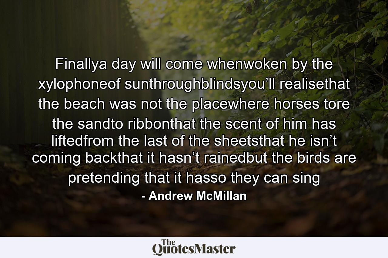 Finallya day will come whenwoken by the xylophoneof sunthroughblindsyou’ll realisethat the beach was not the placewhere horses tore the sandto ribbonthat the scent of him has liftedfrom the last of the sheetsthat he isn’t coming backthat it hasn’t rainedbut the birds are pretending that it hasso they can sing - Quote by Andrew McMillan