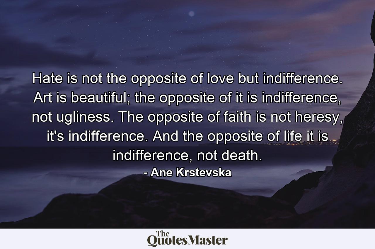 Hate is not the opposite of love but indifference. Art is beautiful; the opposite of it is indifference, not ugliness. The opposite of faith is not heresy, it's indifference. And the opposite of life it is indifference, not death. - Quote by Ane Krstevska