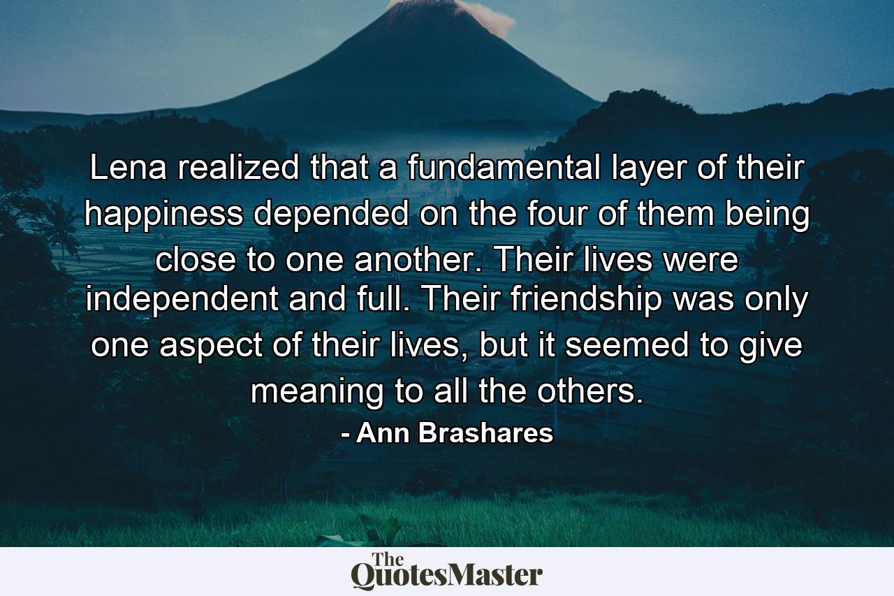 Lena realized that a fundamental layer of their happiness depended on the four of them being close to one another. Their lives were independent and full. Their friendship was only one aspect of their lives, but it seemed to give meaning to all the others. - Quote by Ann Brashares