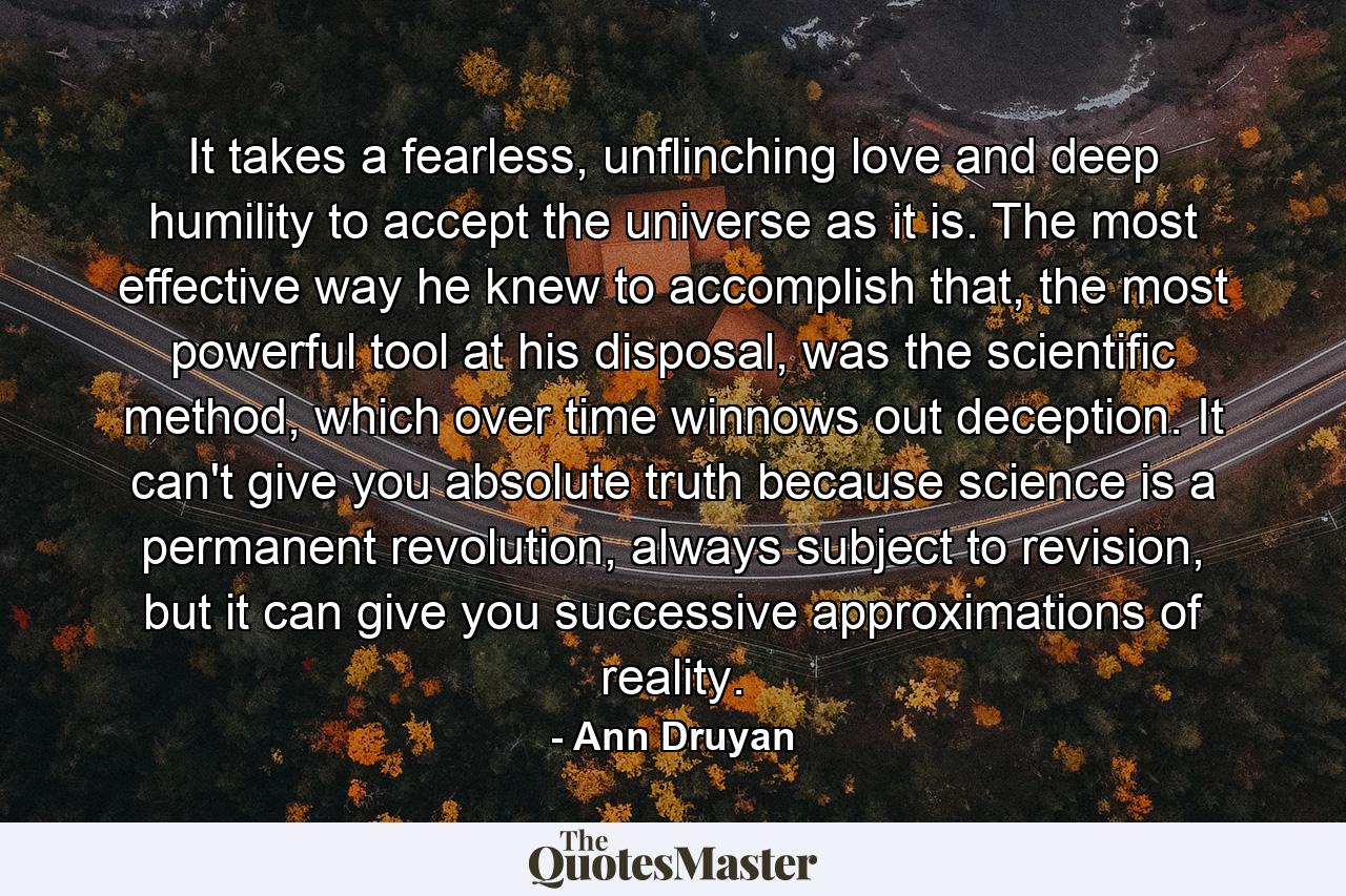 It takes a fearless, unflinching love and deep humility to accept the universe as it is. The most effective way he knew to accomplish that, the most powerful tool at his disposal, was the scientific method, which over time winnows out deception. It can't give you absolute truth because science is a permanent revolution, always subject to revision, but it can give you successive approximations of reality. - Quote by Ann Druyan