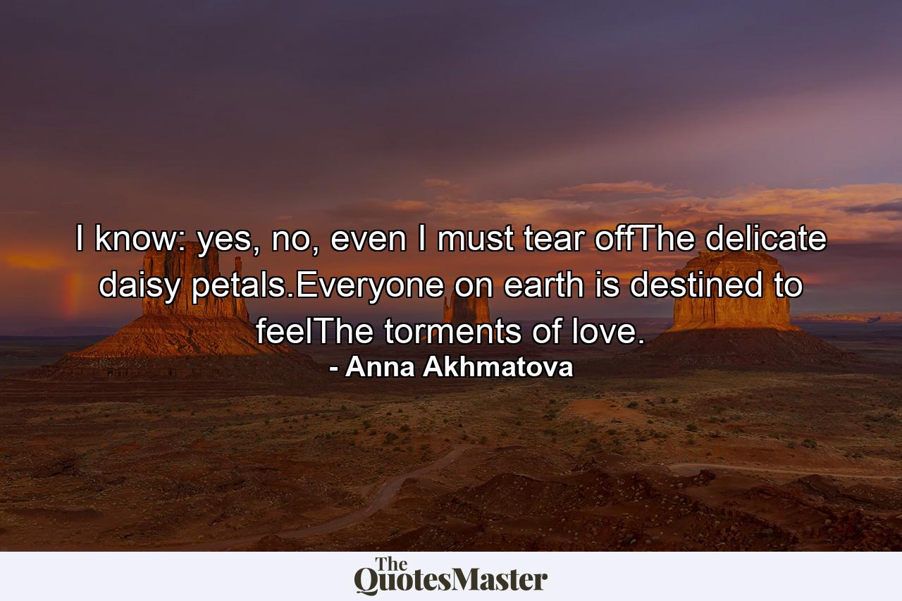 I know: yes, no, even I must tear offThe delicate daisy petals.Everyone on earth is destined to feelThe torments of love. - Quote by Anna Akhmatova