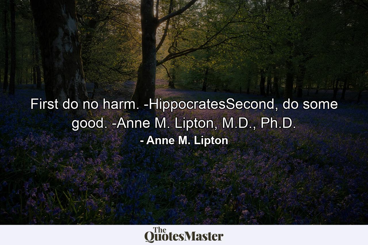 First do no harm. -HippocratesSecond, do some good. -Anne M. Lipton, M.D., Ph.D. - Quote by Anne M. Lipton