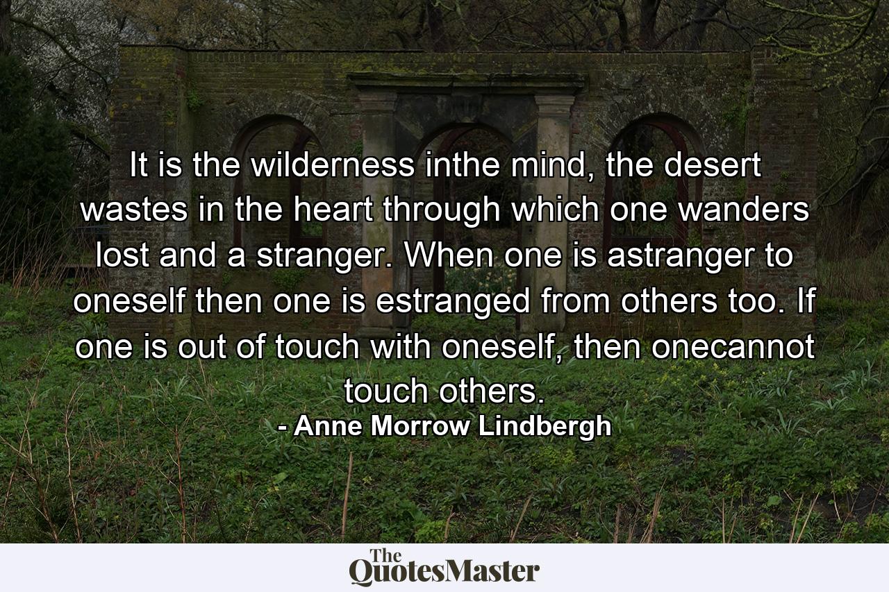 It is the wilderness inthe mind, the desert wastes in the heart through which one wanders lost and a stranger. When one is astranger to oneself then one is estranged from others too. If one is out of touch with oneself, then onecannot touch others. - Quote by Anne Morrow Lindbergh