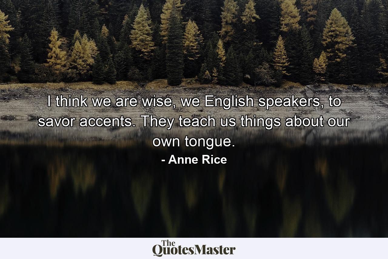 I think we are wise, we English speakers, to savor accents. They teach us things about our own tongue. - Quote by Anne Rice