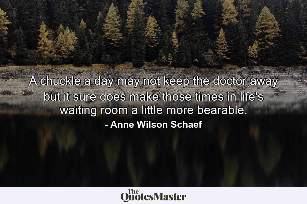 A chuckle a day may not keep the doctor away  but it sure does make those times in life's waiting room a little more bearable. - Quote by Anne Wilson Schaef