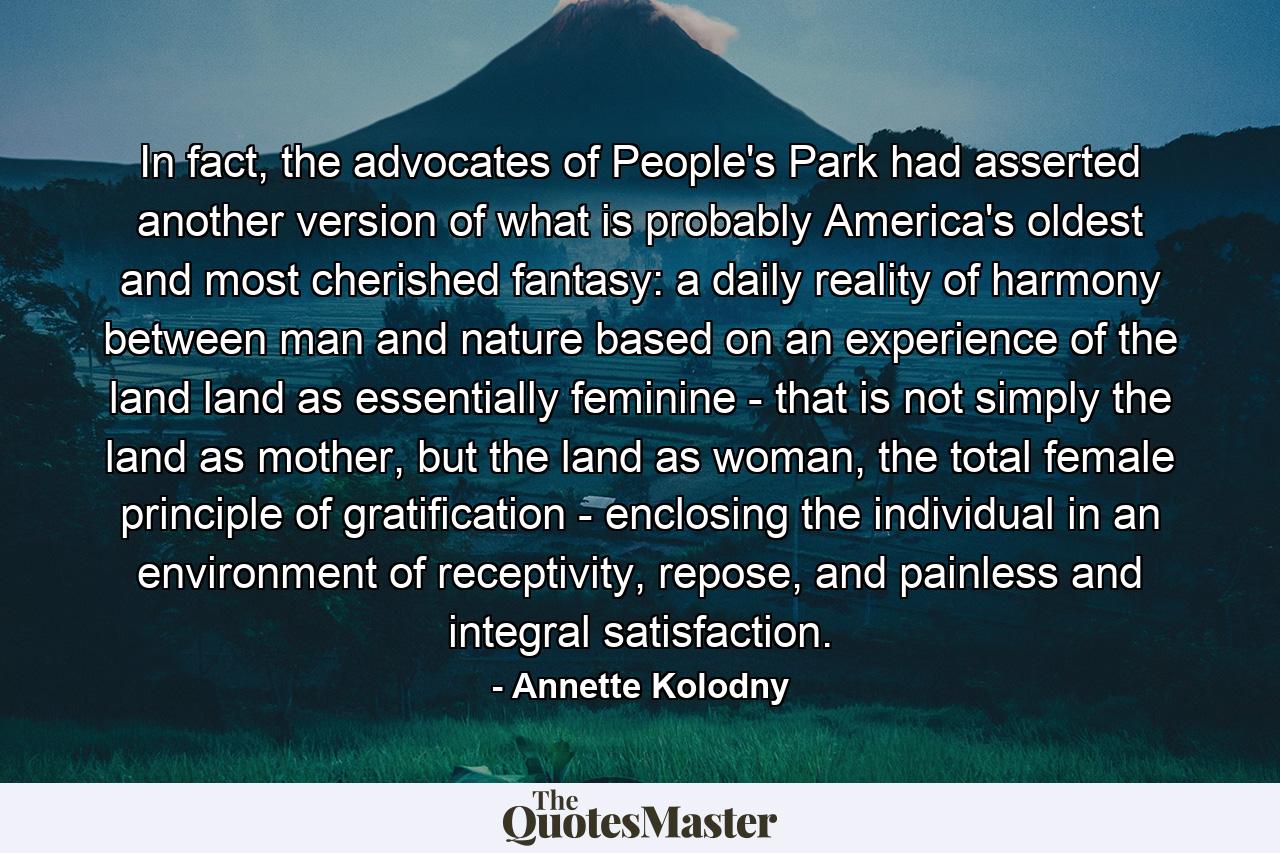 In fact, the advocates of People's Park had asserted another version of what is probably America's oldest and most cherished fantasy: a daily reality of harmony between man and nature based on an experience of the land land as essentially feminine - that is not simply the land as mother, but the land as woman, the total female principle of gratification - enclosing the individual in an environment of receptivity, repose, and painless and integral satisfaction. - Quote by Annette Kolodny