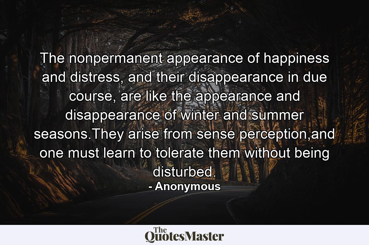 The nonpermanent appearance of happiness and distress, and their disappearance in due course, are like the appearance and disappearance of winter and summer seasons.They arise from sense perception,and one must learn to tolerate them without being disturbed. - Quote by Anonymous