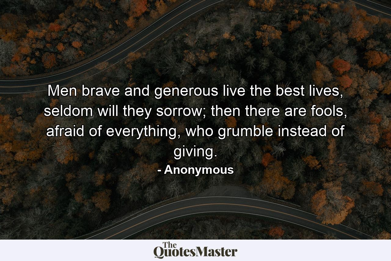 Men brave and generous live the best lives, seldom will they sorrow; then there are fools, afraid of everything, who grumble instead of giving. - Quote by Anonymous