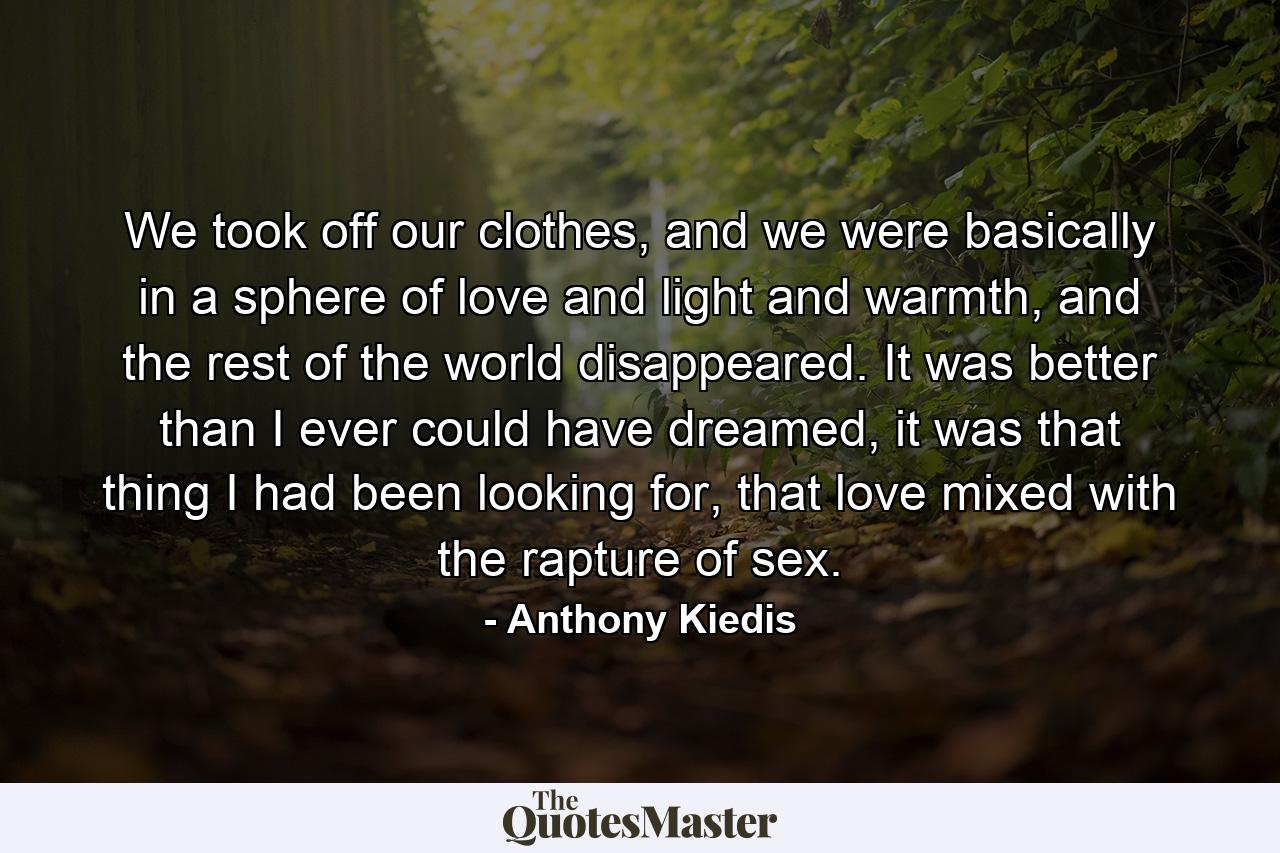 We took off our clothes, and we were basically in a sphere of love and light and warmth, and the rest of the world disappeared. It was better than I ever could have dreamed, it was that thing I had been looking for, that love mixed with the rapture of sex. - Quote by Anthony Kiedis