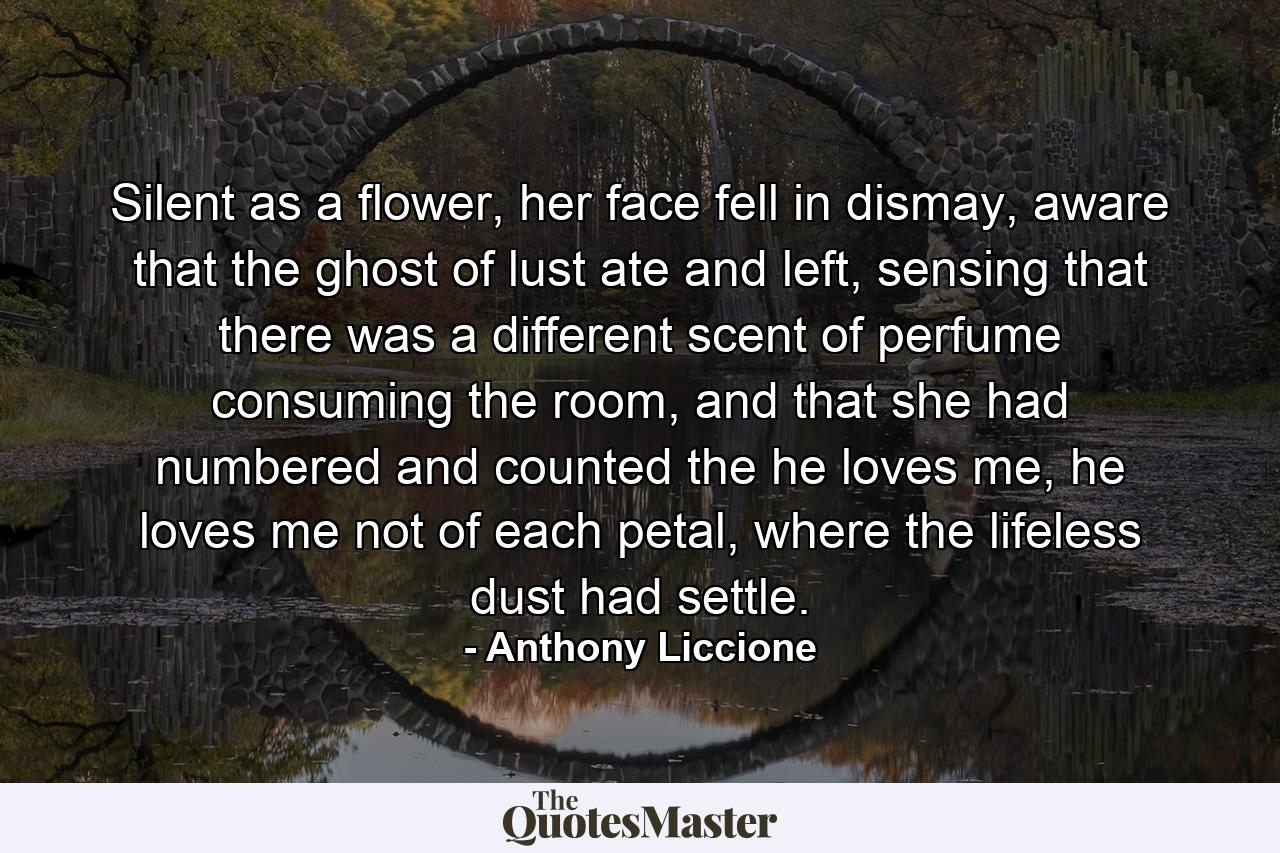 Silent as a flower, her face fell in dismay, aware that the ghost of lust ate and left, sensing that there was a different scent of perfume consuming the room, and that she had numbered and counted the he loves me, he loves me not of each petal, where the lifeless dust had settle. - Quote by Anthony Liccione