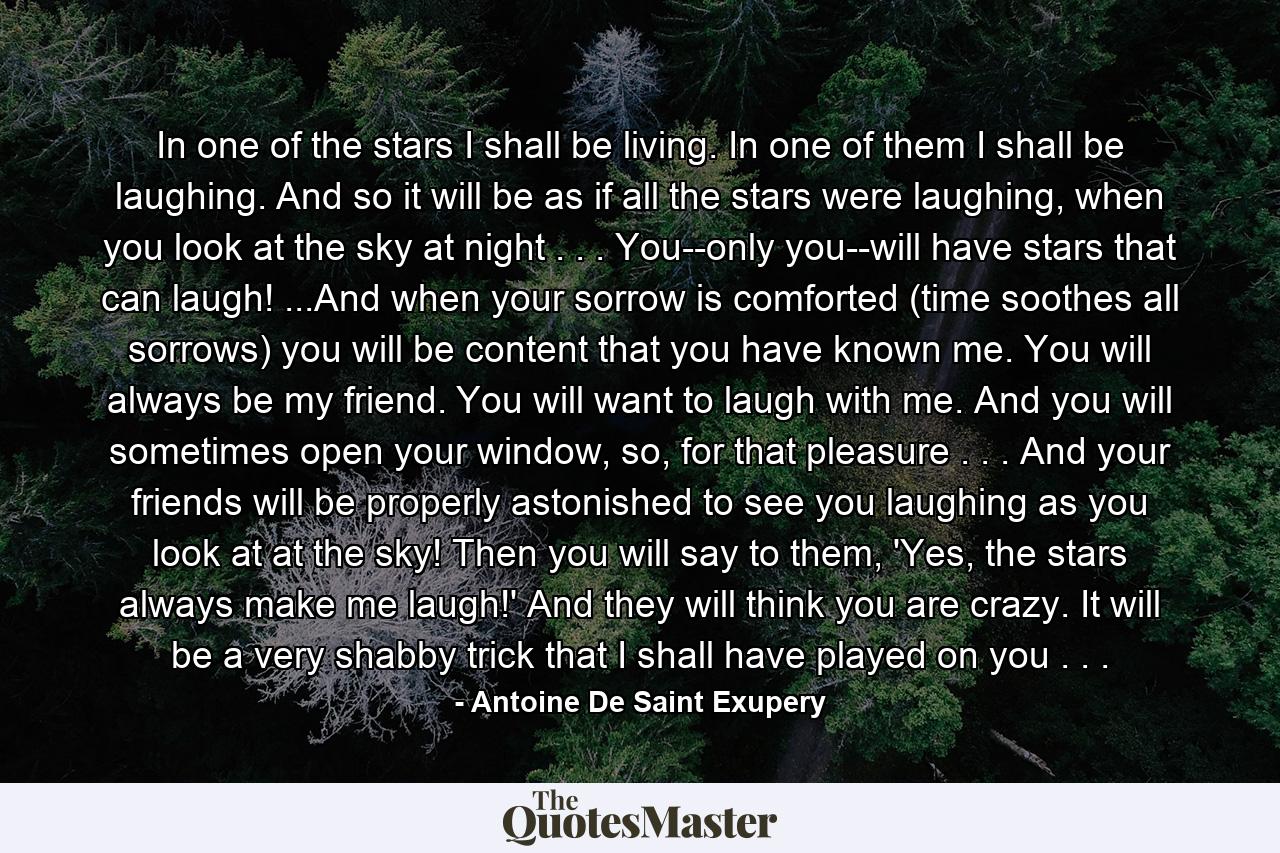 In one of the stars I shall be living. In one of them I shall be laughing. And so it will be as if all the stars were laughing, when you look at the sky at night . . . You--only you--will have stars that can laugh! ...And when your sorrow is comforted (time soothes all sorrows) you will be content that you have known me. You will always be my friend. You will want to laugh with me. And you will sometimes open your window, so, for that pleasure . . . And your friends will be properly astonished to see you laughing as you look at at the sky! Then you will say to them, 'Yes, the stars always make me laugh!' And they will think you are crazy. It will be a very shabby trick that I shall have played on you . . . - Quote by Antoine De Saint Exupery