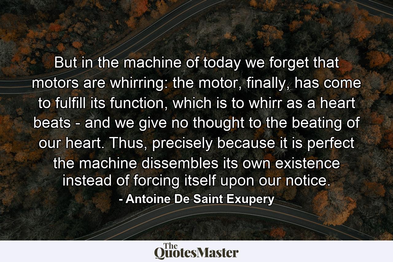 But in the machine of today we forget that motors are whirring: the motor, finally, has come to fulfill its function, which is to whirr as a heart beats - and we give no thought to the beating of our heart. Thus, precisely because it is perfect the machine dissembles its own existence instead of forcing itself upon our notice. - Quote by Antoine De Saint Exupery